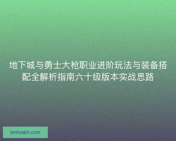 地下城与勇士大枪职业进阶玩法与装备搭配全解析指南六十级版本实战思路