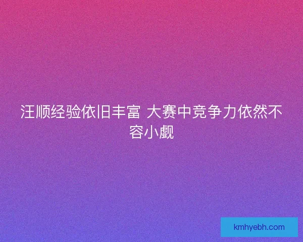 汪顺经验依旧丰富 大赛中竞争力依然不容小觑 汪顺经验依旧丰富 大赛中竞争力依然不容小觑