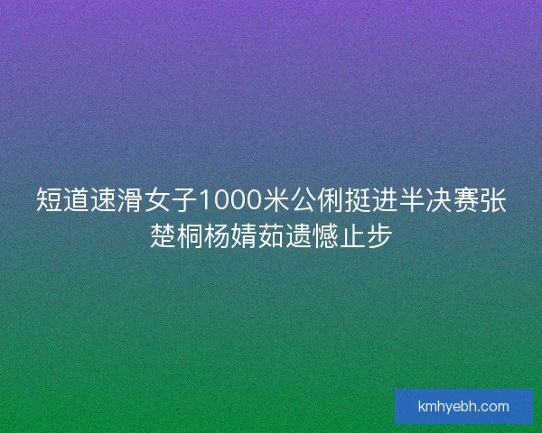 短道速滑女子1000米公俐挺进半决赛张楚桐杨婧茹遗憾止步