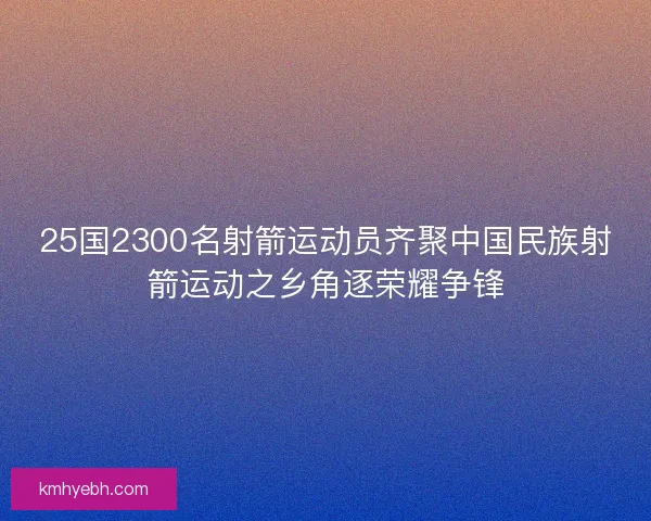 25国2300名射箭运动员齐聚中国民族射箭运动之乡角逐荣耀争锋