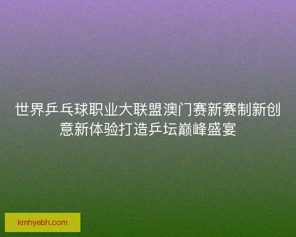 世界乒乓球职业大联盟澳门赛新赛制新创意新体验打造乒坛巅峰盛宴 世界乒乓球职业大联盟澳门赛新赛制新创意新体验打造乒坛巅峰盛宴
