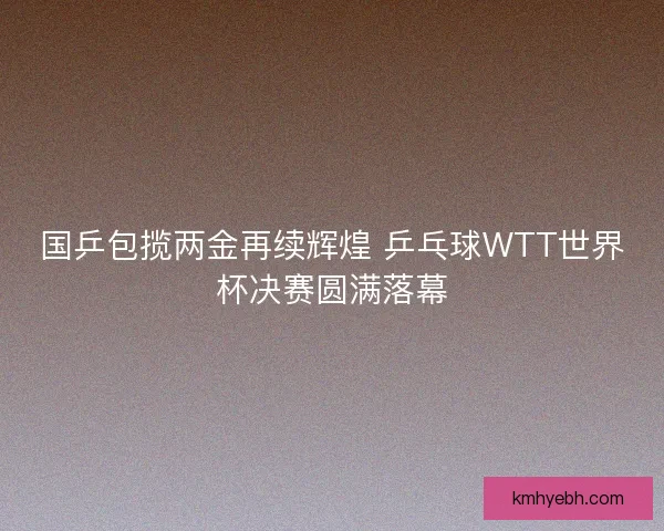 国乒包揽两金再续辉煌 乒乓球WTT世界杯决赛圆满落幕