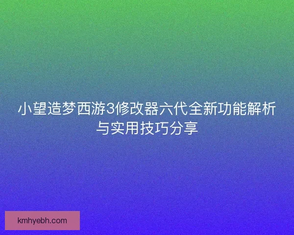小望造梦西游3修改器六代全新功能解析与实用技巧分享