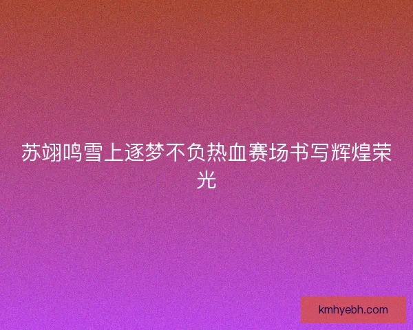 苏翊鸣雪上逐梦不负热血赛场书写辉煌荣光