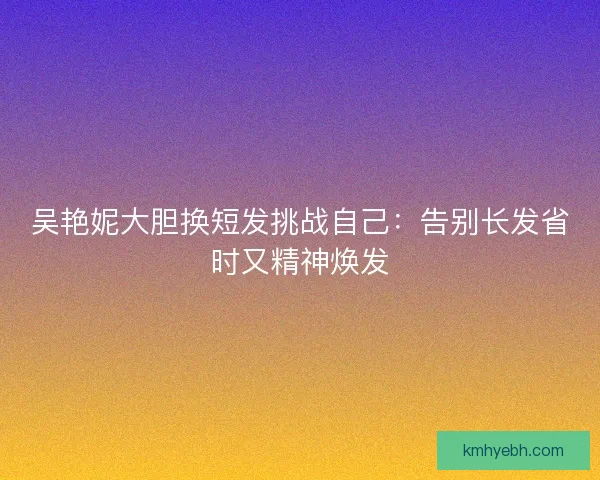 吴艳妮大胆换短发挑战自己:告别长发省时又精神焕发 吴艳妮大胆换短发挑战自己:告别长发省时又精神焕发