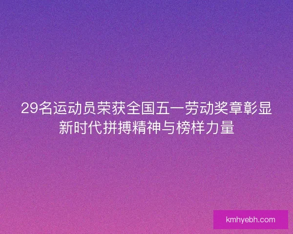 29名运动员荣获全国五一劳动奖章彰显新时代拼搏精神与榜样力量 29名运动员荣获全国五一劳动奖章彰显新时代拼搏精神与榜样力量