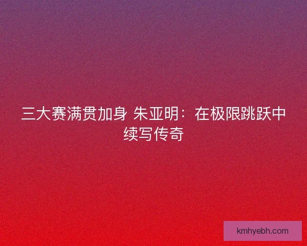 三大赛满贯加身 朱亚明：在极限跳跃中续写传奇