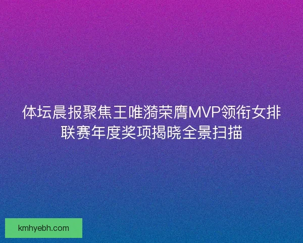 体坛晨报聚焦王唯漪荣膺MVP领衔女排联赛年度奖项揭晓全景扫描