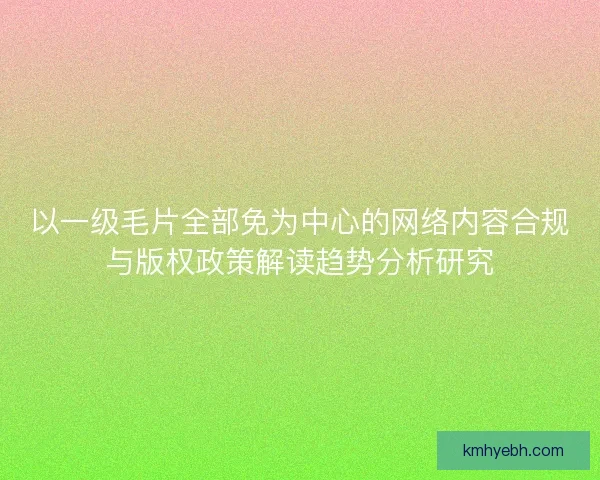 以一级毛片全部免为中心的网络内容合规与版权政策解读趋势分析研究 以一级毛片全部免为中心的网络内容合规与版权政策解读趋势分析研究