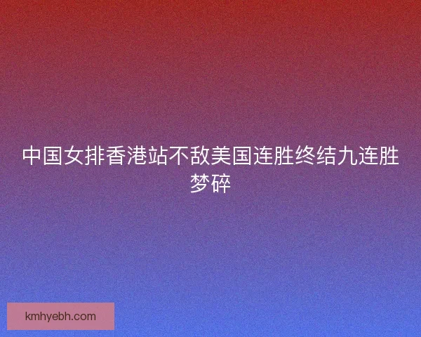 中国女排香港站不敌美国连胜终结九连胜梦碎