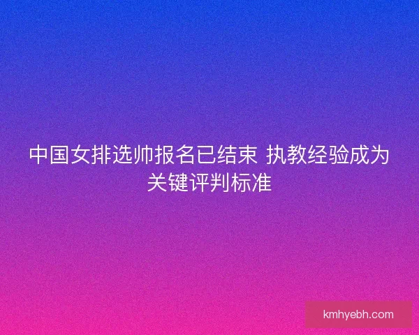 中国女排选帅报名已结束 执教经验成为关键评判标准