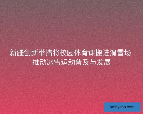 新疆创新举措将校园体育课搬进滑雪场 推动冰雪运动普及与发展