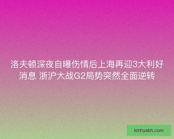 洛夫顿深夜自曝伤情后上海再迎3大利好消息 浙沪大战G2局势突然全面逆转