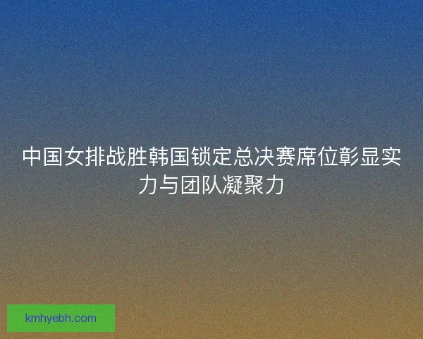 中国女排战胜韩国锁定总决赛席位彰显实力与团队凝聚力
