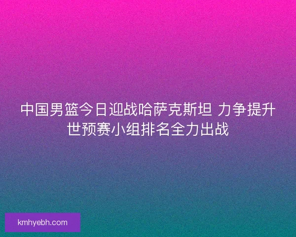 中国男篮今日迎战哈萨克斯坦 力争提升世预赛小组排名全力出战